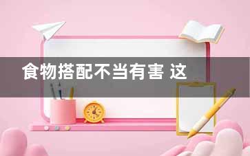 食物搭配不当有害 这6种家常菜其实很伤身,食物搭配21禁